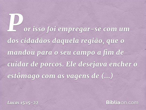 Por isso foi empregar-se com um dos cidadãos daquela região, que o mandou para o seu campo a fim de cuidar de porcos. Ele desejava encher o estômago com as vage