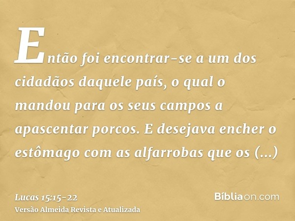 Então foi encontrar-se a um dos cidadãos daquele país, o qual o mandou para os seus campos a apascentar porcos.E desejava encher o estômago com as alfarrobas qu