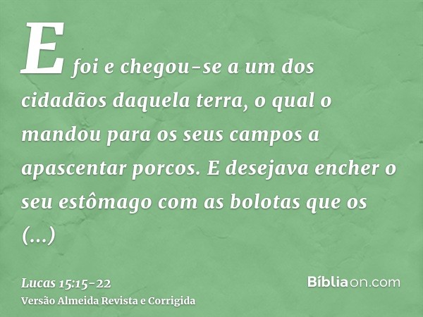 E foi e chegou-se a um dos cidadãos daquela terra, o qual o mandou para os seus campos a apascentar porcos.E desejava encher o seu estômago com as bolotas que o