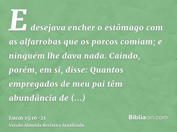 E desejava encher o estômago com as alfarrobas que os porcos comiam; e ninguém lhe dava nada.Caindo, porém, em si, disse: Quantos empregados de meu pai têm abun