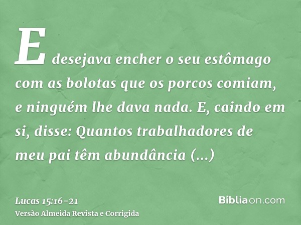 E desejava encher o seu estômago com as bolotas que os porcos comiam, e ninguém lhe dava nada.E, caindo em si, disse: Quantos trabalhadores de meu pai têm abund