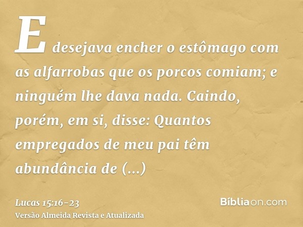 E desejava encher o estômago com as alfarrobas que os porcos comiam; e ninguém lhe dava nada.Caindo, porém, em si, disse: Quantos empregados de meu pai têm abun