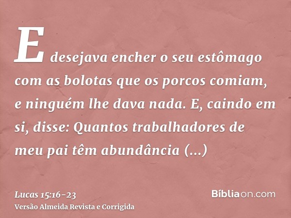 E desejava encher o seu estômago com as bolotas que os porcos comiam, e ninguém lhe dava nada.E, caindo em si, disse: Quantos trabalhadores de meu pai têm abund