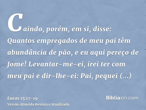 Caindo, porém, em si, disse: Quantos empregados de meu pai têm abundância de pão, e eu aqui pereço de fome!Levantar-me-ei, irei ter com meu pai e dir-lhe-ei: Pa