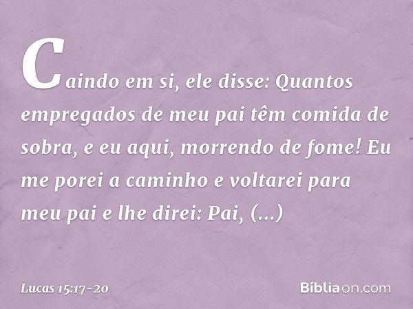 "Caindo em si, ele disse: 'Quantos empregados de meu pai têm comida de sobra, e eu aqui, morrendo de fome! Eu me porei a caminho e voltarei para meu pai e lhe d