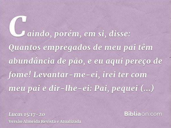 Caindo, porém, em si, disse: Quantos empregados de meu pai têm abundância de pão, e eu aqui pereço de fome!Levantar-me-ei, irei ter com meu pai e dir-lhe-ei: Pa