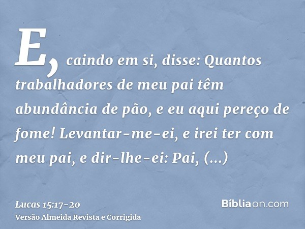 E, caindo em si, disse: Quantos trabalhadores de meu pai têm abundância de pão, e eu aqui pereço de fome!Levantar-me-ei, e irei ter com meu pai, e dir-lhe-ei: P