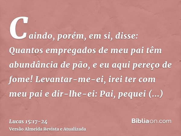 Caindo, porém, em si, disse: Quantos empregados de meu pai têm abundância de pão, e eu aqui pereço de fome!Levantar-me-ei, irei ter com meu pai e dir-lhe-ei: Pa