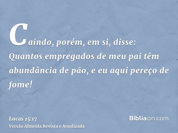 Caindo, porém, em si, disse: Quantos empregados de meu pai têm abundância de pão, e eu aqui pereço de fome!