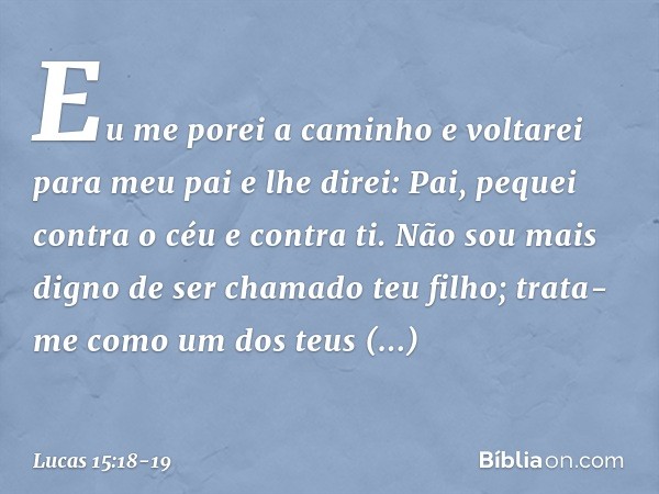 Eu me porei a caminho e voltarei para meu pai e lhe direi: Pai, pequei contra o céu e contra ti. Não sou mais digno de ser chamado teu filho; trata-me como um d