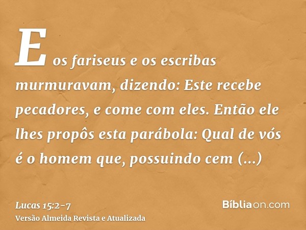 E os fariseus e os escribas murmuravam, dizendo: Este recebe pecadores, e come com eles.Então ele lhes propôs esta parábola:Qual de vós é o homem que, possuindo