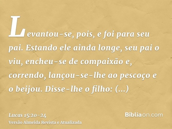 Levantou-se, pois, e foi para seu pai. Estando ele ainda longe, seu pai o viu, encheu-se de compaixão e, correndo, lançou-se-lhe ao pescoço e o beijou.Disse-lhe