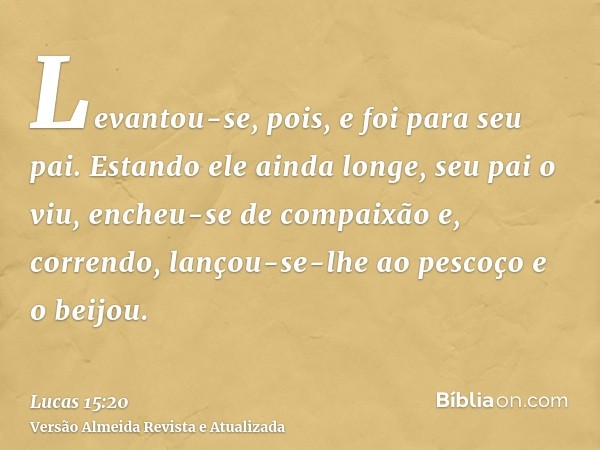 Levantou-se, pois, e foi para seu pai. Estando ele ainda longe, seu pai o viu, encheu-se de compaixão e, correndo, lançou-se-lhe ao pescoço e o beijou.