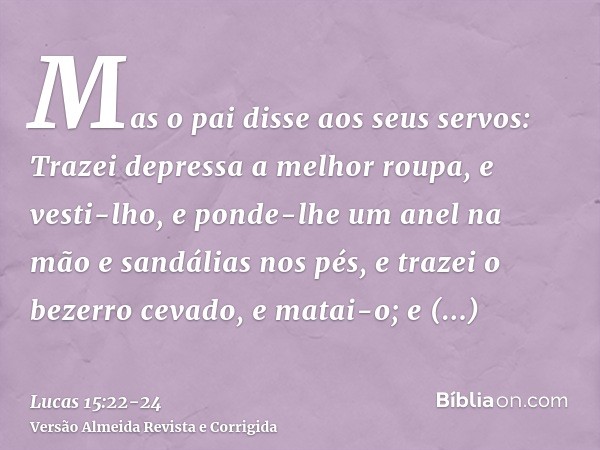 Mas o pai disse aos seus servos: Trazei depressa a melhor roupa, e vesti-lho, e ponde-lhe um anel na mão e sandálias nos pés,e trazei o bezerro cevado, e matai-