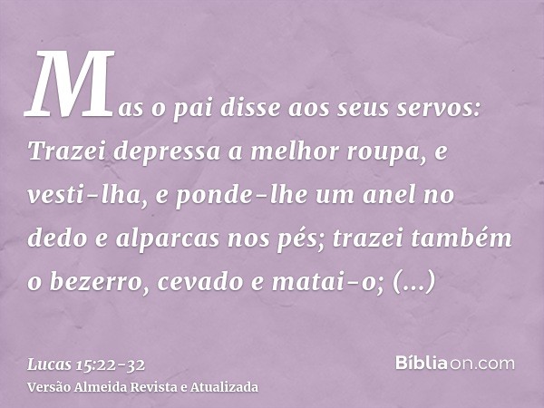 Mas o pai disse aos seus servos: Trazei depressa a melhor roupa, e vesti-lha, e ponde-lhe um anel no dedo e alparcas nos pés;trazei também o bezerro, cevado e m