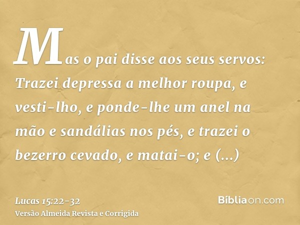 Mas o pai disse aos seus servos: Trazei depressa a melhor roupa, e vesti-lho, e ponde-lhe um anel na mão e sandálias nos pés,e trazei o bezerro cevado, e matai-