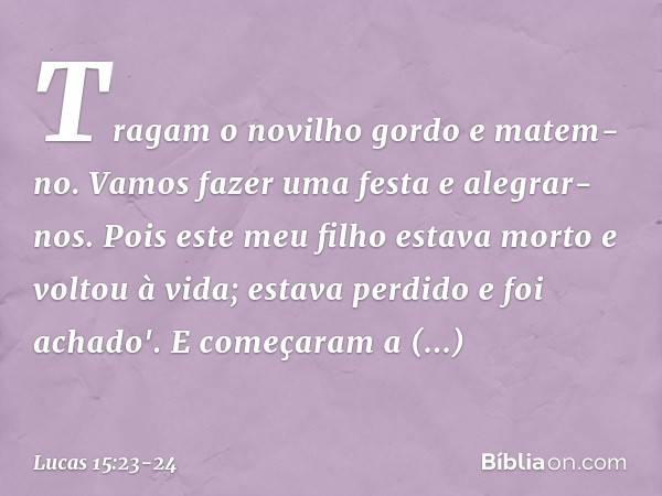 Tragam o novilho gordo e matem-no. Vamos fazer uma festa e alegrar-nos. Pois este meu filho estava morto e voltou à vida; estava perdido e foi achado'. E começa