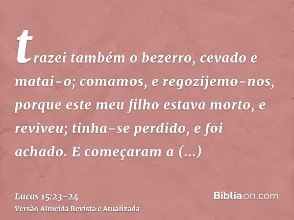 trazei também o bezerro, cevado e matai-o; comamos, e regozijemo-nos,porque este meu filho estava morto, e reviveu; tinha-se perdido, e foi achado. E começaram 