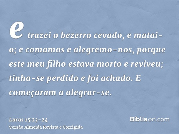 e trazei o bezerro cevado, e matai-o; e comamos e alegremo-nos,porque este meu filho estava morto e reviveu; tinha-se perdido e foi achado. E começaram a alegra