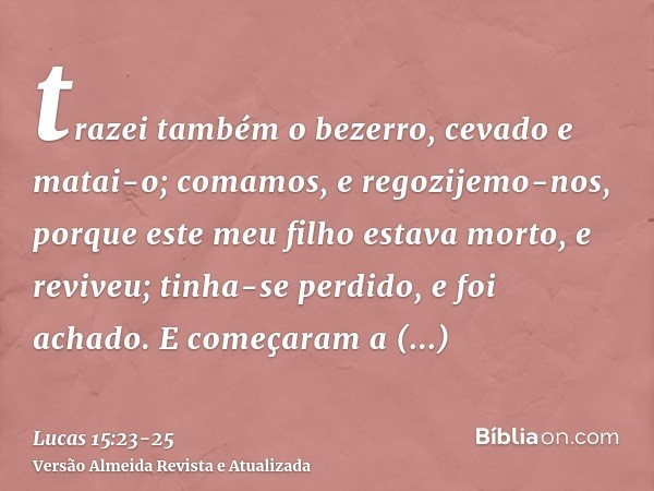 trazei também o bezerro, cevado e matai-o; comamos, e regozijemo-nos,porque este meu filho estava morto, e reviveu; tinha-se perdido, e foi achado. E começaram