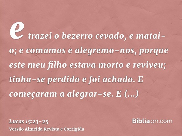 e trazei o bezerro cevado, e matai-o; e comamos e alegremo-nos,porque este meu filho estava morto e reviveu; tinha-se perdido e foi achado. E começaram a alegra
