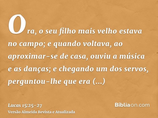 Ora, o seu filho mais velho estava no campo; e quando voltava, ao aproximar-se de casa, ouviu a música e as danças;e chegando um dos servos, perguntou-lhe que e