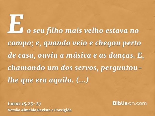 E o seu filho mais velho estava no campo; e, quando veio e chegou perto de casa, ouviu a música e as danças.E, chamando um dos servos, perguntou-lhe que era aqu