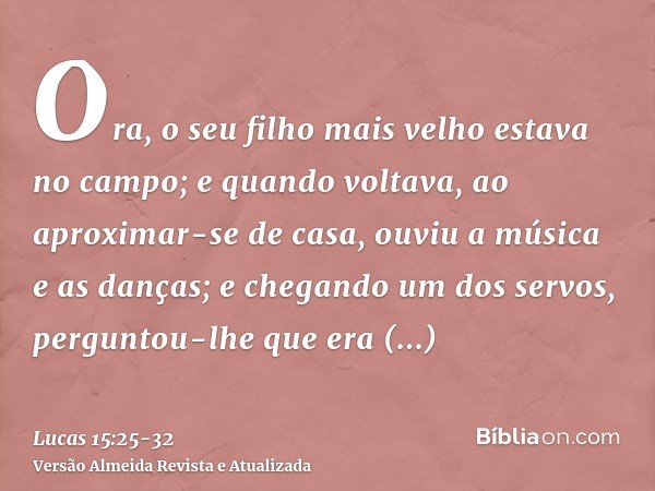 Ora, o seu filho mais velho estava no campo; e quando voltava, ao aproximar-se de casa, ouviu a música e as danças;e chegando um dos servos, perguntou-lhe que e