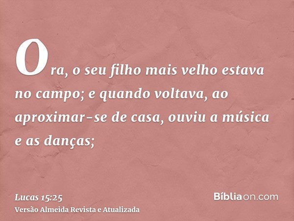 Ora, o seu filho mais velho estava no campo; e quando voltava, ao aproximar-se de casa, ouviu a música e as danças;