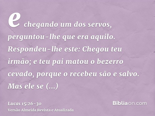 e chegando um dos servos, perguntou-lhe que era aquilo.Respondeu-lhe este: Chegou teu irmão; e teu pai matou o bezerro cevado, porque o recebeu são e salvo.Mas