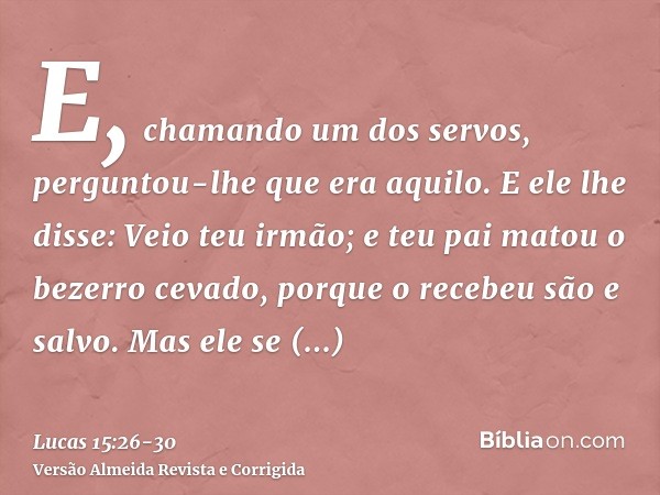 E, chamando um dos servos, perguntou-lhe que era aquilo.E ele lhe disse: Veio teu irmão; e teu pai matou o bezerro cevado, porque o recebeu são e salvo.Mas ele