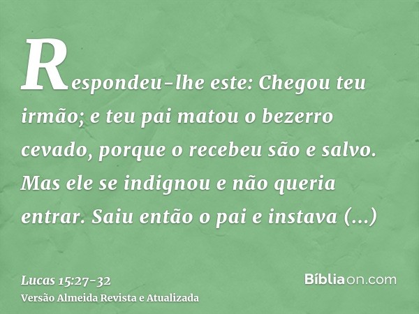 Respondeu-lhe este: Chegou teu irmão; e teu pai matou o bezerro cevado, porque o recebeu são e salvo.Mas ele se indignou e não queria entrar. Saiu então o pai e