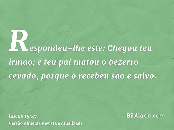 Respondeu-lhe este: Chegou teu irmão; e teu pai matou o bezerro cevado, porque o recebeu são e salvo.