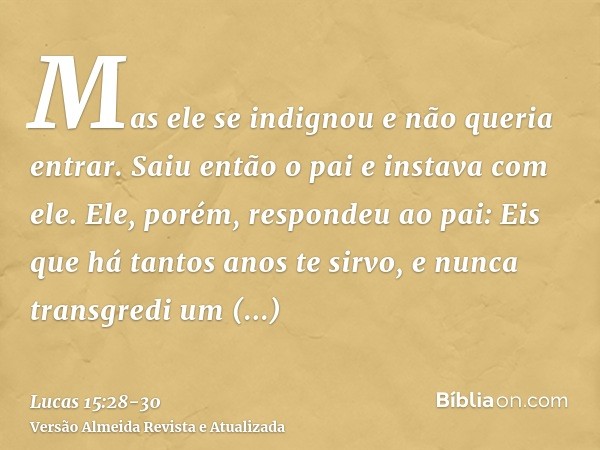 Mas ele se indignou e não queria entrar. Saiu então o pai e instava com ele.Ele, porém, respondeu ao pai: Eis que há tantos anos te sirvo, e nunca transgredi um