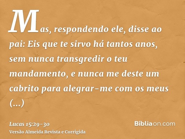 Mas, respondendo ele, disse ao pai: Eis que te sirvo há tantos anos, sem nunca transgredir o teu mandamento, e nunca me deste um cabrito para alegrar-me com os 