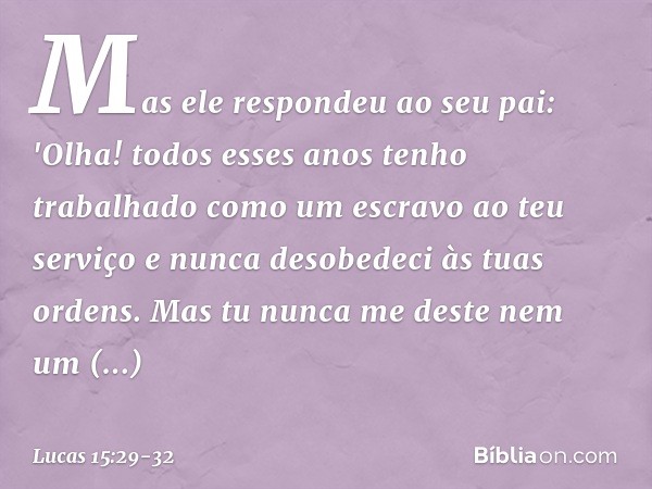 Mas ele respondeu ao seu pai: 'Olha! todos esses anos tenho trabalhado como um escravo ao teu serviço e nunca desobedeci às tuas ordens. Mas tu nunca me deste n