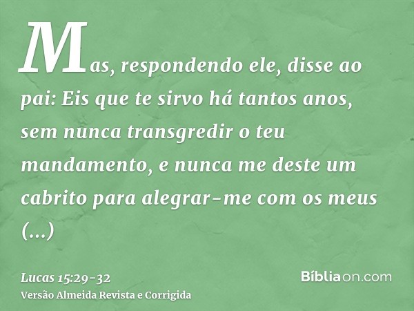 Mas, respondendo ele, disse ao pai: Eis que te sirvo há tantos anos, sem nunca transgredir o teu mandamento, e nunca me deste um cabrito para alegrar-me com os 