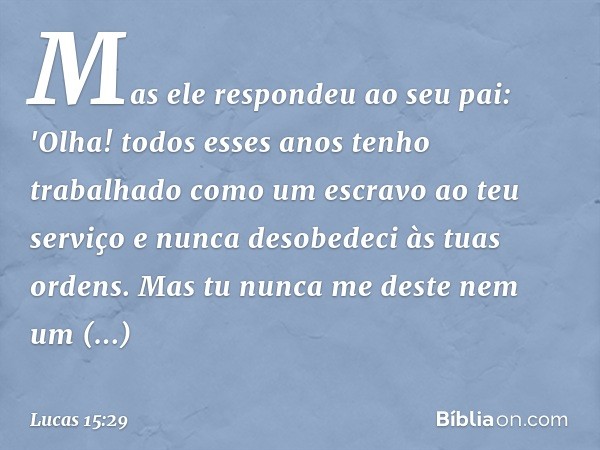 Mas ele respondeu ao seu pai: 'Olha! todos esses anos tenho trabalhado como um escravo ao teu serviço e nunca desobedeci às tuas ordens. Mas tu nunca me deste n