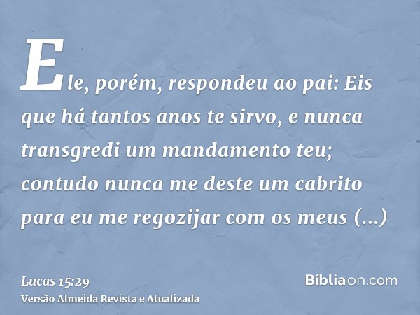 Ele, porém, respondeu ao pai: Eis que há tantos anos te sirvo, e nunca transgredi um mandamento teu; contudo nunca me deste um cabrito para eu me regozijar com 