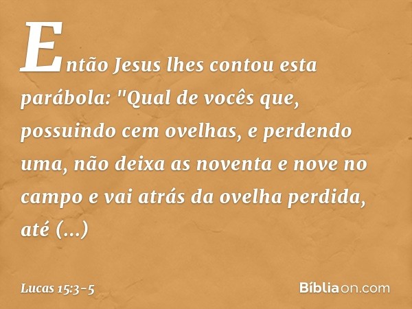 Então Jesus lhes contou esta parábola: "Qual de vocês que, possuindo cem ovelhas, e perdendo uma, não deixa as noventa e nove no campo e vai atrás da ovelha per