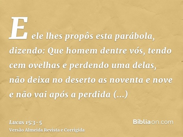 E ele lhes propôs esta parábola, dizendo:Que homem dentre vós, tendo cem ovelhas e perdendo uma delas, não deixa no deserto as noventa e nove e não vai após a p