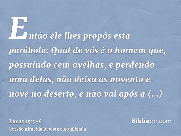 Então ele lhes propôs esta parábola:Qual de vós é o homem que, possuindo cem ovelhas, e perdendo uma delas, não deixa as noventa e nove no deserto, e não vai ap