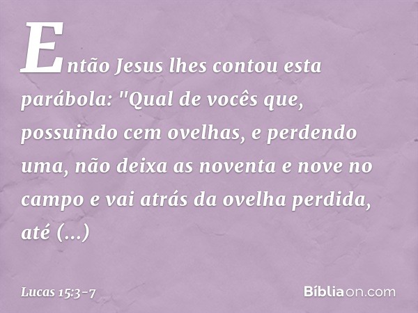 Então Jesus lhes contou esta parábola: "Qual de vocês que, possuindo cem ovelhas, e perdendo uma, não deixa as noventa e nove no campo e vai atrás da ovelha per