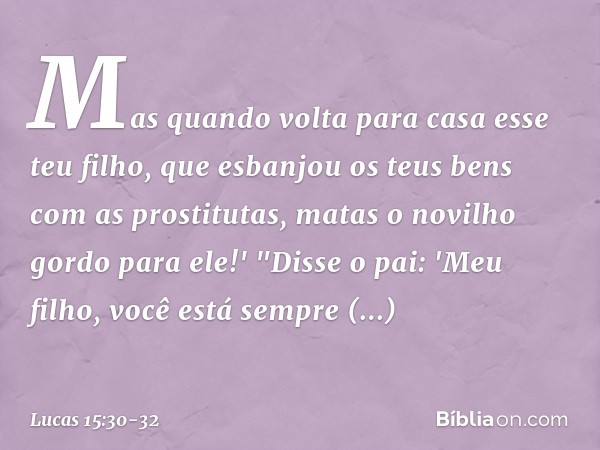 Mas quando volta para casa esse teu filho, que esbanjou os teus bens com as prostitutas, matas o novilho gordo para ele!' "Disse o pai: 'Meu filho, você está se