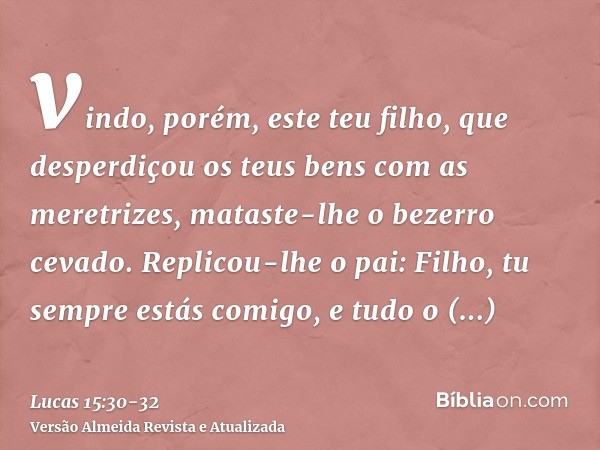 vindo, porém, este teu filho, que desperdiçou os teus bens com as meretrizes, mataste-lhe o bezerro cevado.Replicou-lhe o pai: Filho, tu sempre estás comigo, e 