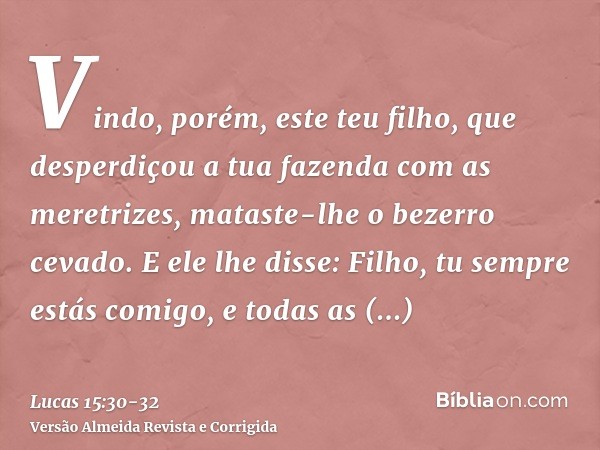 Vindo, porém, este teu filho, que desperdiçou a tua fazenda com as meretrizes, mataste-lhe o bezerro cevado.E ele lhe disse: Filho, tu sempre estás comigo, e to