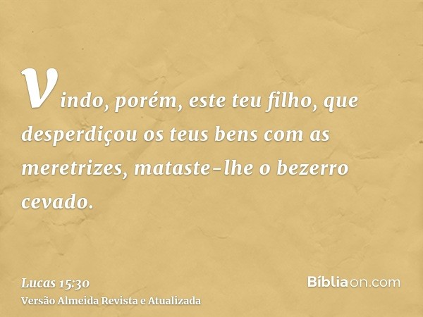 vindo, porém, este teu filho, que desperdiçou os teus bens com as meretrizes, mataste-lhe o bezerro cevado.