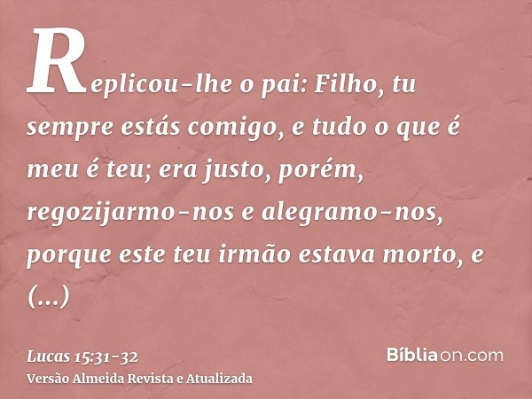 Replicou-lhe o pai: Filho, tu sempre estás comigo, e tudo o que é meu é teu;era justo, porém, regozijarmo-nos e alegramo-nos, porque este teu irmão estava morto