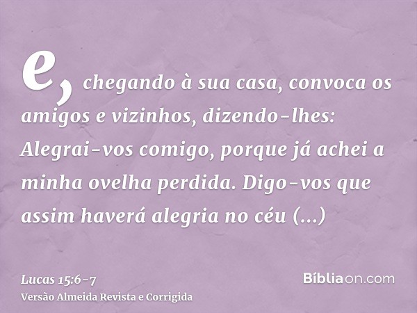 e, chegando à sua casa, convoca os amigos e vizinhos, dizendo-lhes: Alegrai-vos comigo, porque já achei a minha ovelha perdida.Digo-vos que assim haverá alegria