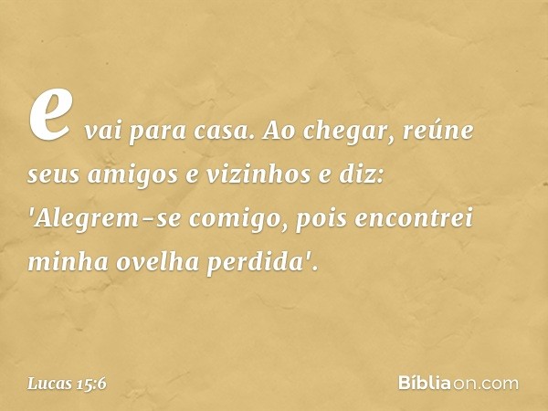 e vai para casa. Ao chegar, reúne seus amigos e vizinhos e diz: 'Alegrem-se comigo, pois encontrei minha ovelha perdida'. -- Lucas 15:6